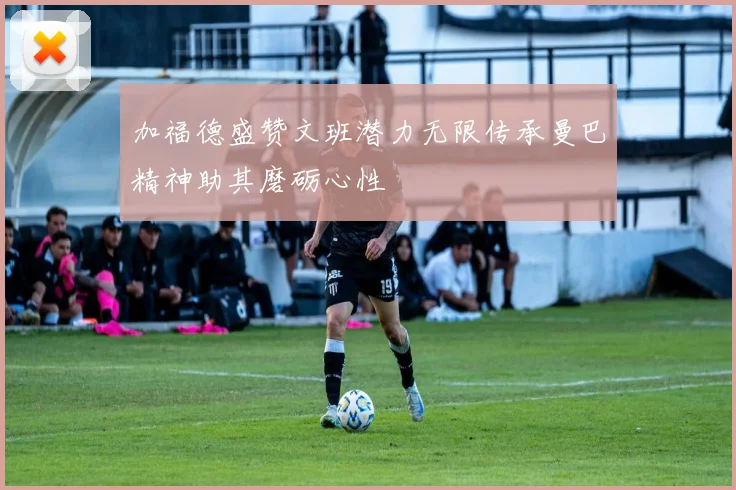 加福德盛赞文班潜力无限传承曼巴精神助其磨砺心性