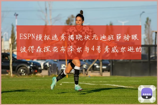 ESPN模拟选秀揭晓状元迪班萨榜眼彼得森探花布泽尔与4号秀威尔逊的精彩表现