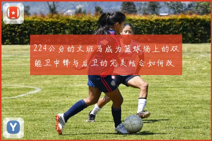 224公分的文班马成为篮球场上的双能卫中锋与后卫的完美结合如何改变比赛格局
