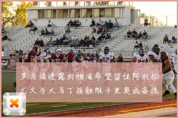 罗马诺透露利物浦希望留住阿利松尤文与大马丁接触维卡里奥成备选