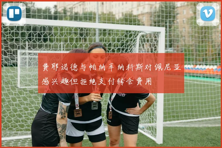 费耶诺德与帕纳辛纳科斯对佩尼亚感兴趣但拒绝支付转会费用