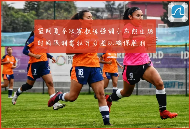 篮网夏季联赛教练强调小布朗出场时间限制需拉开分差以确保胜利