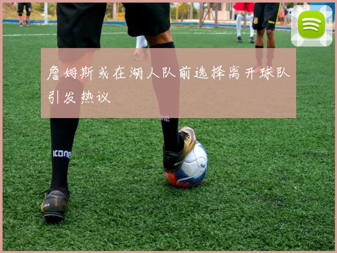 詹姆斯或在湖人队前选择离开球队引发热议