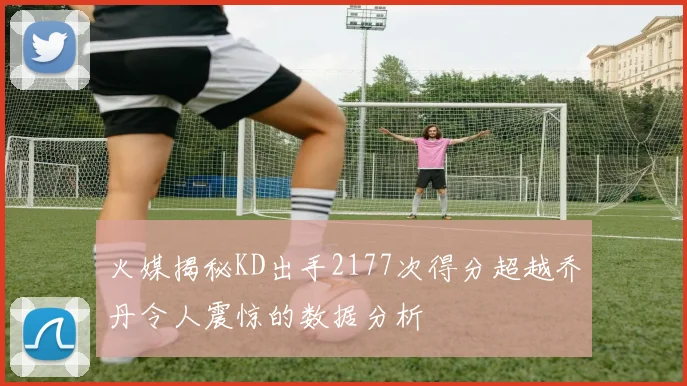 火媒揭秘KD出手2177次得分超越乔丹令人震惊的数据分析