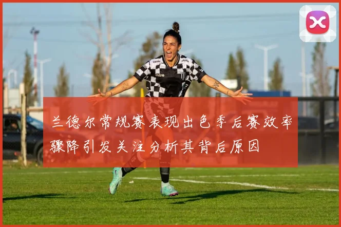 兰德尔常规赛表现出色季后赛效率骤降引发关注分析其背后原因