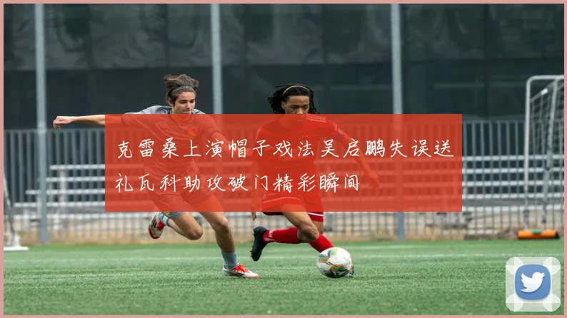 克雷桑上演帽子戏法吴启鹏失误送礼瓦科助攻破门精彩瞬间