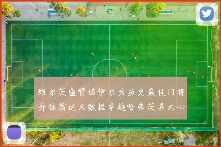 维尔茨盛赞诺伊尔为历史最佳门将并称翁达夫数据卓越哈弗茨具大心脏