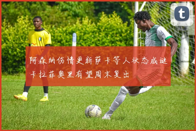 阿森纳伤情更新萨卡等人状态成谜卡拉菲奥里有望周末复出