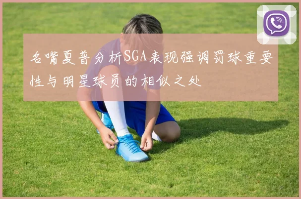 名嘴夏普分析SGA表现强调罚球重要性与明星球员的相似之处