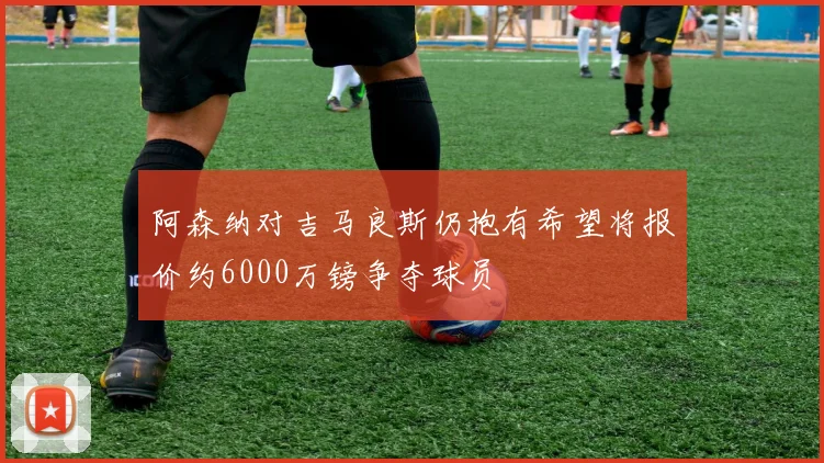 阿森纳对吉马良斯仍抱有希望将报价约6000万镑争夺球员