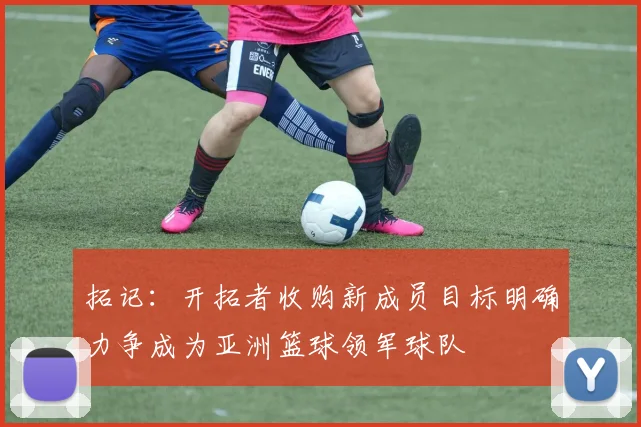 拓记：开拓者收购新成员目标明确力争成为亚洲篮球领军球队