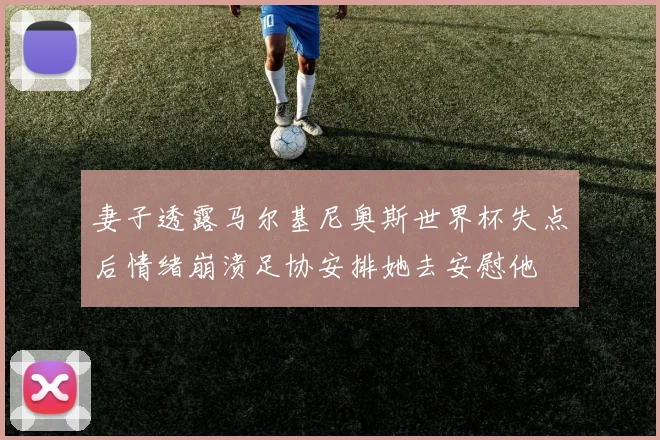 妻子透露马尔基尼奥斯世界杯失点后情绪崩溃足协安排她去安慰他