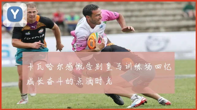 卡瓦哈尔感慨告别皇马训练场回忆成长奋斗的点滴时光