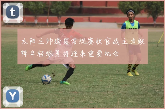 太阳主帅透露常规赛收官战主力缺阵年轻球员将迎来重要机会
