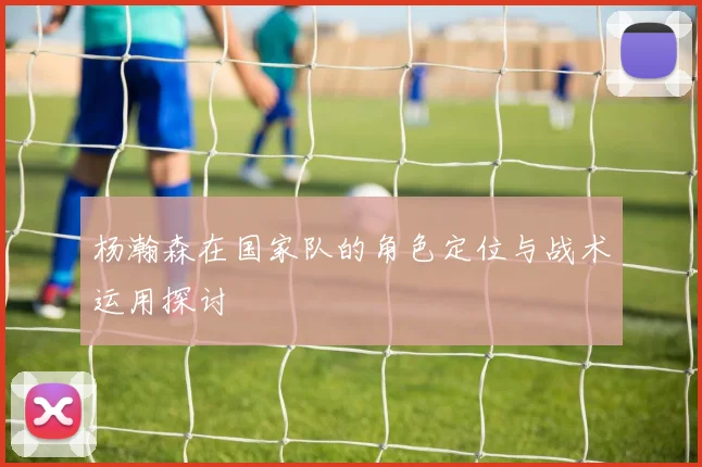 杨瀚森在国家队的角色定位与战术运用探讨