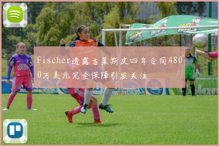 Fischer透露吉莱斯皮四年合同4800万美元完全保障引发关注