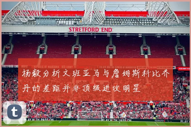 杨毅分析文班亚马与詹姆斯科比乔丹的差距并非顶级进攻明星