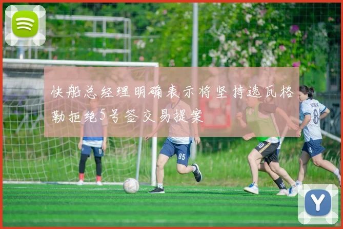 快船总经理明确表示将坚持选瓦格勒拒绝5号签交易提案